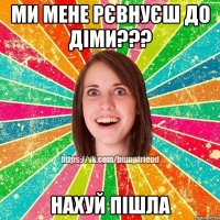 ми мене рєвнуєш до діми??? нахуй пішла