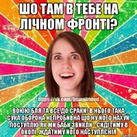 шо там в тебе на лічном фронті? воюю бля та все до сраки! в нього така сука оборона непробивна шо ну його нахуй. поступлю як ми баби звикли - сидітиму в окопі, ждатиму його наступлєнія