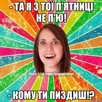 - та я з тої п'ятниці не п'ю! - кому ти пиздиш!?