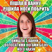 пішла в ванну , рішила ноги побрить вийшла з ванни з волосатими ногами бо ну його нахуй