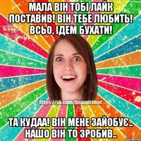 мала він тобі лайк поставив! він тебе любить! всьо, ідем бухати! та кудаа! він мене зайобує.. нашо він то зробив..