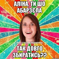 аліна, ти шо абарзєла так довго збиратись??