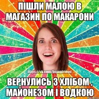 пішли малою в магазин по макарони вернулись з хлібом , майонезом і водкою