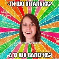 -ти шо віталька? -а ті шо валерка?