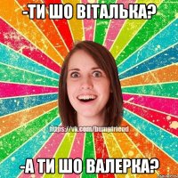 -ти шо віталька? -а ти шо валерка?