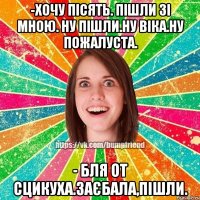 -хочу пісять. пішли зі мною. ну пішли.ну віка.ну пожалуста. - бля от сцикуха.заєбала,пішли.