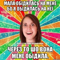 мала обідилась на мене бо я обідилась на неї через то шо вона мене обідила.