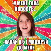 -у мене така новость... -хапай 0,5 і мандруй до мене