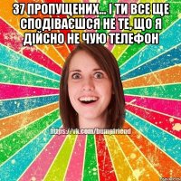 37 пропущених... і ти все ще сподіваєшся не те, що я дійсно не чую телефон 