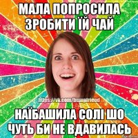 мала попросила зробити їй чай наїбашила солі шо чуть би не вдавилась