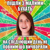 пішли з малими бухать на следующий день не повним шо вичворяли