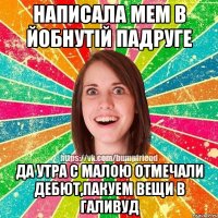 написала мем в йобнутiй падруге да утра с малою отмечали дебют,пакуем вещи в галивуд