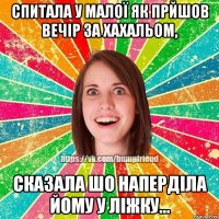 спитала у малої як прйшов вечір за хахальом, сказала шо наперділа йому у ліжку...