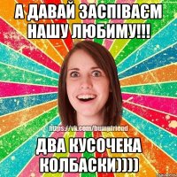 А давай заспіваєм нашу любиму!!! два кусочека колбаски))))