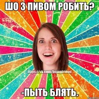 Шо з пивом робить? -Пыть блять.