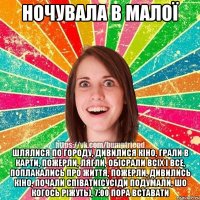 ночувала в малої шлялися по городу, дивилися кіно, грали в карти, пожерли, лягли, обісрали всіх і все, поплакались про життя, пожерли, дивились кіно, почали співати(сусіди подумали, шо когось ріжуть), 7:00 пора вставати