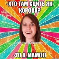 -Хто там сцить як корова? -То я ,мамо))
