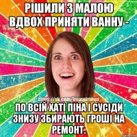 рішили з малою вдвох приняти ванну - по всій хаті піна і сусіди знизу збирають гроші на ремонт.