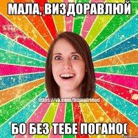 мала, виздоравлюй бо без тебе погано(