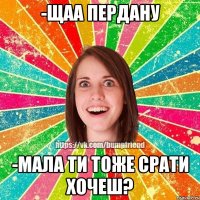 -Щаа пердану -мала ти тоже срати хочеш?