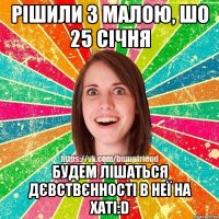 рішили з малою, шо 25 січня будем лішаться дєвствєнності в неї на хаті:D