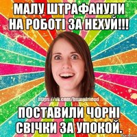 Малу штрафанули на роботi за нехуй!!! Поставили чорнi свiчки за упокой.