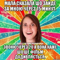 мала сказала шо зайде за мною через 15 минут. Звоню через 20 а вона каже шо ше фільм додивляється.