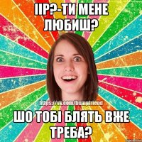 Іір?-Ти мене любиш? шо тобі блять вже треба?