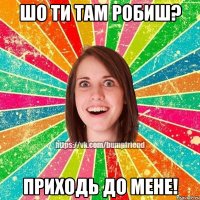 шО ти там робиш? ПрИходь до мене!