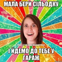 мала бери сільодку і йдемо до тебе у гараж