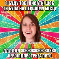 я буду тобі писати, шоб ти була на першому місці дддддд жжжжжжж 88888 кероіпдлротрьеа прто