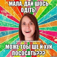 мала, дай шось одiть! може тобi ше й хуй пососать???