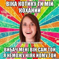 віка котику ти мій коханий вибач мені він сам той я неможу ніяк йому той
