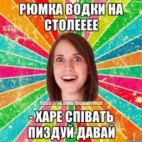 Рюмка водки на столееее - харе співать пиздуй давай