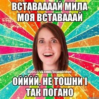 Вставаааай мила моя вставааай Ойййй, не тошни і так погано