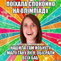 поїхала спокойно на олімпіаду нашйла там йобнуту малу,таку як я, обісрали всіх баб.