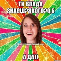 Ти Влада знаєш?Якого?0,5 А да))