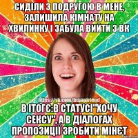 сиділи з подругою в мене, залишила кімнату на хвилинку і забула вийти з вк в ітогє:в статусі"хочу сексу", а в діалогах пропозиції зробити мінєт