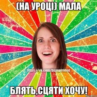 (на уроці) мала блять,сцяти хочу!