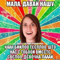 Мала, давай нашу Каак биилоо тєєплоо, што нас с тобоой вмєстє свєлоо, дєвочка-пааай
