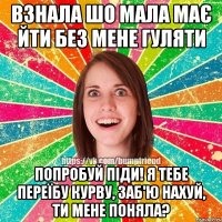 взнала шо мала має йти без мене гуляти попробуй піди! я тебе переїбу курву, заб'ю нахуй, ти мене поняла?