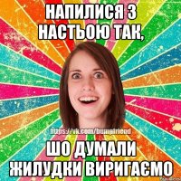 Напилися з Настьою так, шо думали жилудки виригаємо
