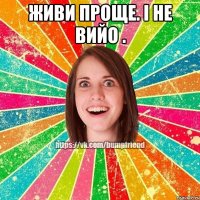 живи проще. і не вийо . 