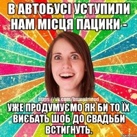 в автобусі уступили нам місця пацики - уже продумуємо як би то їх виєбать шоб до свадьби встигнуть.
