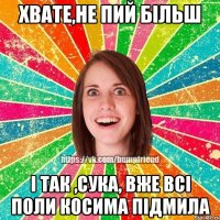 ХВАТЕ,НЕ ПИЙ БІЛЬШ І ТАК ,СУКА, ВЖЕ ВСІ ПОЛИ КОСИМА ПІДМИЛА