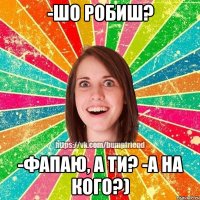 -шо робиш? -фапаю, а ти? -а на кого?)