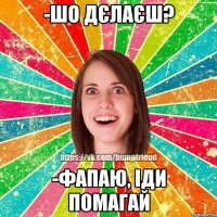 -шо дєлаєш? -фапаю, іди помагай