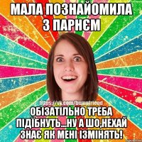 мала познайомила з парнєм обізатільно треба підїбнуть...ну а шо,нехай знає як мені ізмінять!