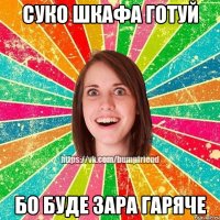 суко шкафа готуй бо буде зара гаряче