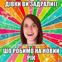 дівки ви задрали)) шо робимо на новий рік